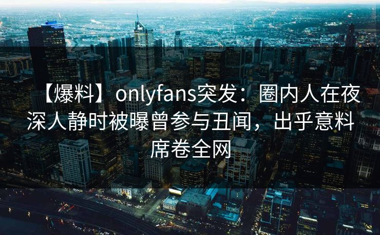 【爆料】onlyfans突发:圈内人在夜深人静时被曝曾参与丑闻,出乎意料席卷全网 【爆料】onlyfans突发:圈内人在夜深人静时被曝曾参与丑闻,出乎意料席卷全网