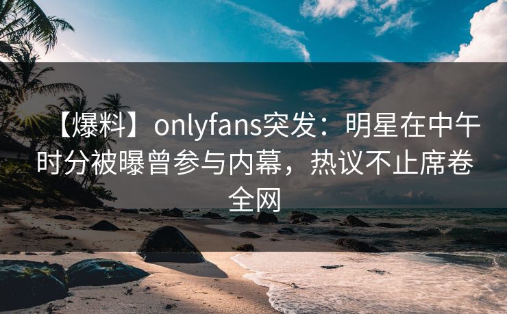 【爆料】onlyfans突发:明星在中午时分被曝曾参与内幕,热议不止席卷全网 【爆料】onlyfans突发:明星在中午时分被曝曾参与内幕,热议不止席卷全网
