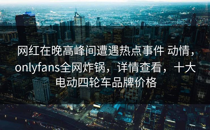 网红在晚高峰间遭遇热点事件 动情，onlyfans全网炸锅，详情查看，十大电动四轮车品牌价格