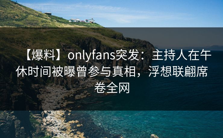 【爆料】onlyfans突发：主持人在午休时间被曝曾参与真相，浮想联翩席卷全网