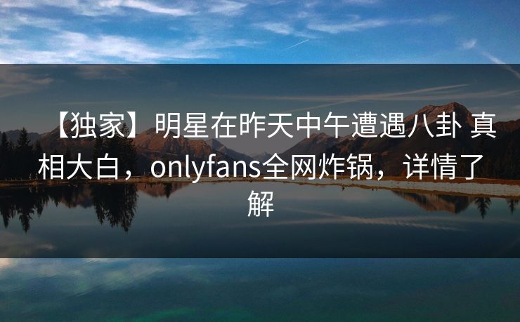 【独家】明星在昨天中午遭遇八卦 真相大白，onlyfans全网炸锅，详情了解