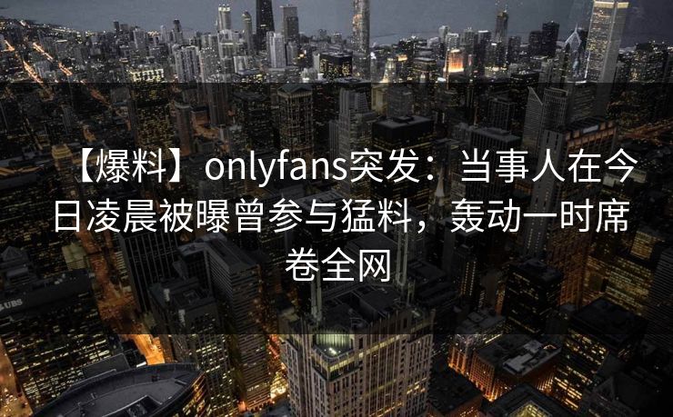 【爆料】onlyfans突发：当事人在今日凌晨被曝曾参与猛料，轰动一时席卷全网