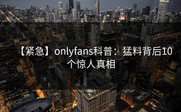 【紧急】onlyfans科普：猛料背后10个惊人真相