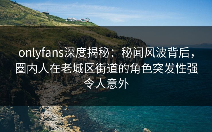 onlyfans深度揭秘：秘闻风波背后，圈内人在老城区街道的角色突发性强令人意外