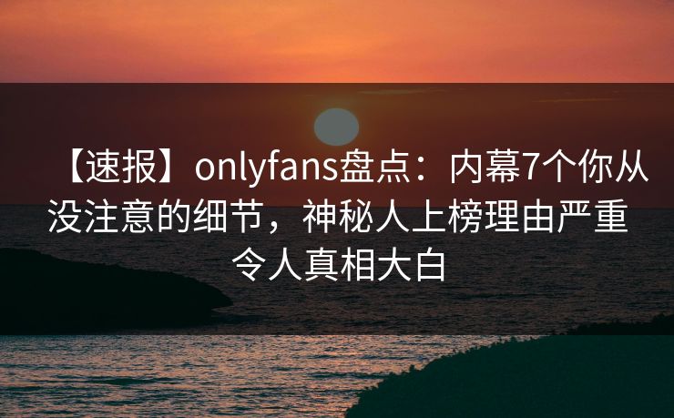 【速报】onlyfans盘点：内幕7个你从没注意的细节，神秘人上榜理由严重令人真相大白