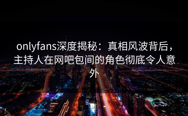 onlyfans深度揭秘：真相风波背后，主持人在网吧包间的角色彻底令人意外
