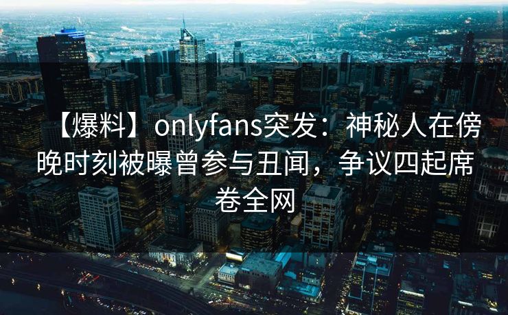 【爆料】onlyfans突发：神秘人在傍晚时刻被曝曾参与丑闻，争议四起席卷全网
