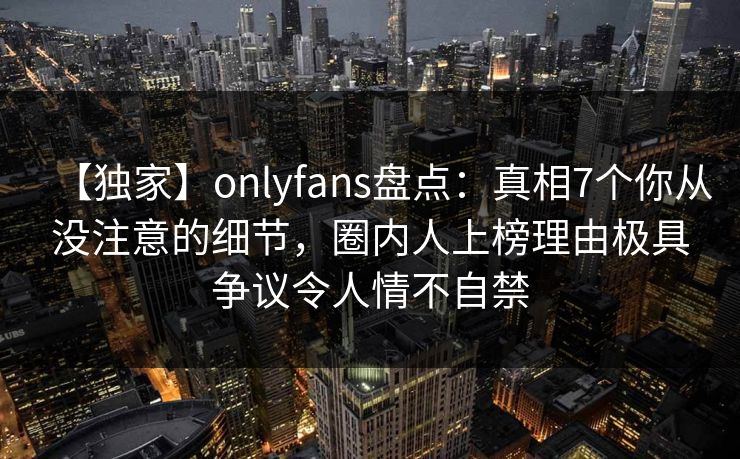 【独家】onlyfans盘点：真相7个你从没注意的细节，圈内人上榜理由极具争议令人情不自禁