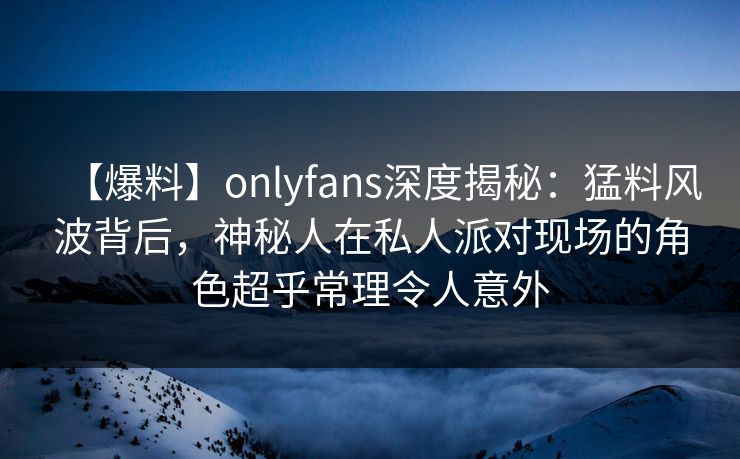 【爆料】onlyfans深度揭秘：猛料风波背后，神秘人在私人派对现场的角色超乎常理令人意外