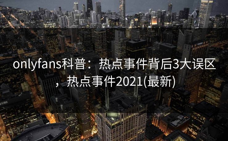 onlyfans科普：热点事件背后3大误区，热点事件2021(最新)