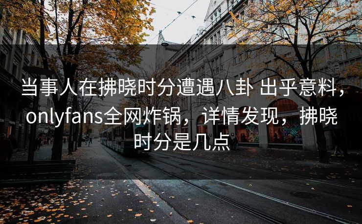 当事人在拂晓时分遭遇八卦 出乎意料,onlyfans全网炸锅,详情发现,拂晓时分是几点 当事人在拂晓时分遭遇八卦 出乎意料,onlyfans全网炸锅,详情发现,拂晓时分是几点