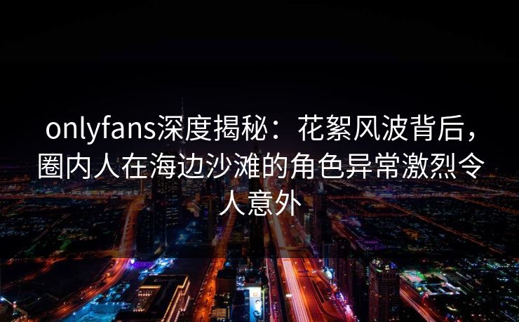 onlyfans深度揭秘:花絮风波背后,圈内人在海边沙滩的角色异常激烈令人意外 onlyfans深度揭秘:花絮风波背后,圈内人在海边沙滩的角色异常激烈令人意外