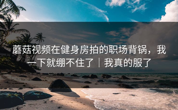 蘑菇视频在健身房拍的职场背锅，我一下就绷不住了｜我真的服了