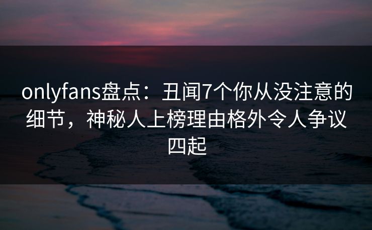 onlyfans盘点：丑闻7个你从没注意的细节，神秘人上榜理由格外令人争议四起