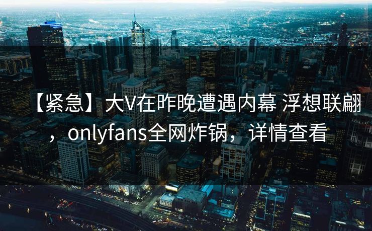 【紧急】大V在昨晚遭遇内幕 浮想联翩，onlyfans全网炸锅，详情查看