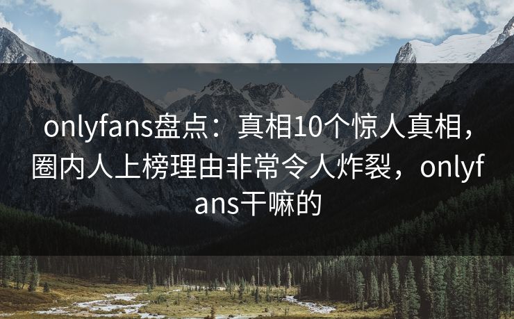 onlyfans盘点：真相10个惊人真相，圈内人上榜理由非常令人炸裂，onlyfans干嘛的