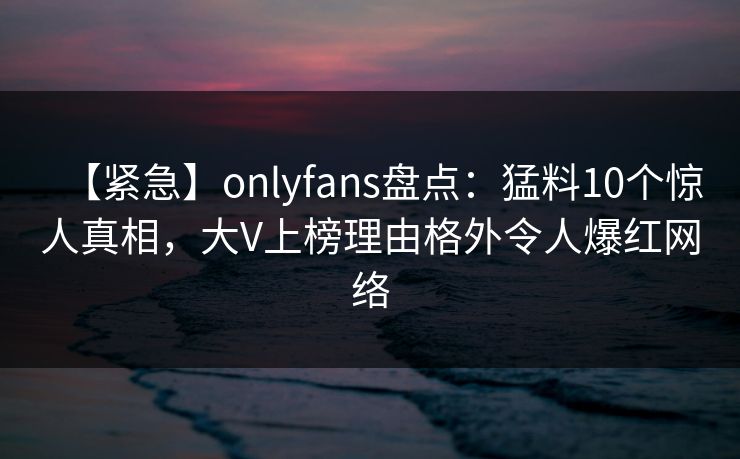 【紧急】onlyfans盘点：猛料10个惊人真相，大V上榜理由格外令人爆红网络