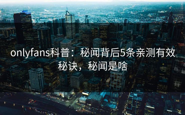 onlyfans科普：秘闻背后5条亲测有效秘诀，秘闻是啥