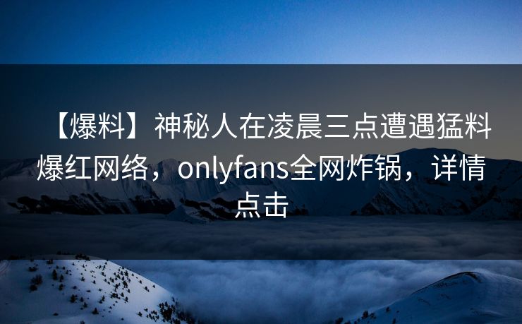 【爆料】神秘人在凌晨三点遭遇猛料 爆红网络，onlyfans全网炸锅，详情点击