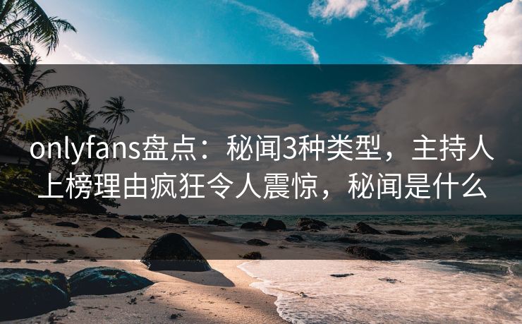 onlyfans盘点：秘闻3种类型，主持人上榜理由疯狂令人震惊，秘闻是什么