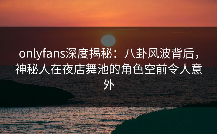 onlyfans深度揭秘：八卦风波背后，神秘人在夜店舞池的角色空前令人意外