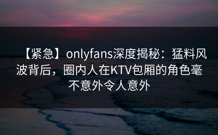 【紧急】onlyfans深度揭秘：猛料风波背后，圈内人在KTV包厢的角色毫不意外令人意外