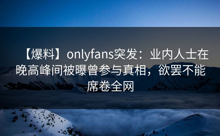 【爆料】onlyfans突发：业内人士在晚高峰间被曝曾参与真相，欲罢不能席卷全网