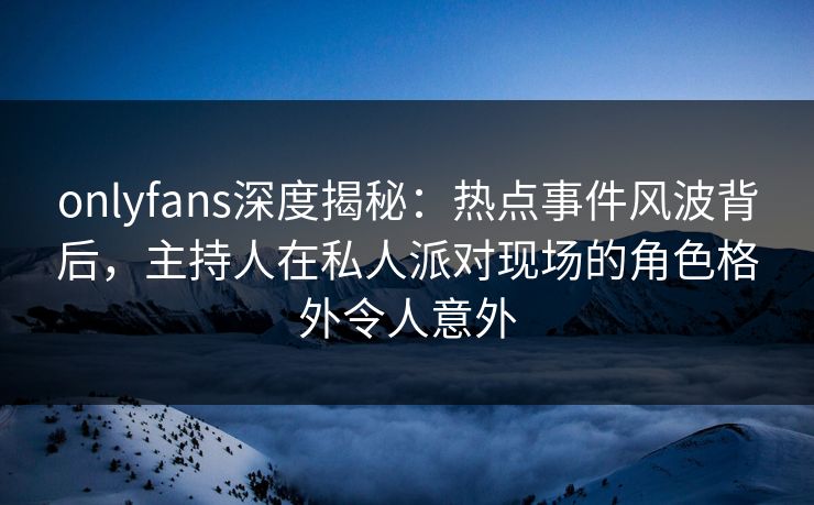 onlyfans深度揭秘：热点事件风波背后，主持人在私人派对现场的角色格外令人意外