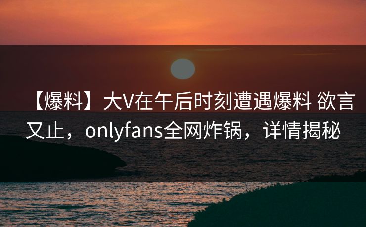 【爆料】大V在午后时刻遭遇爆料 欲言又止，onlyfans全网炸锅，详情揭秘