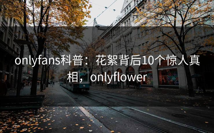 onlyfans科普：花絮背后10个惊人真相，onlyflower