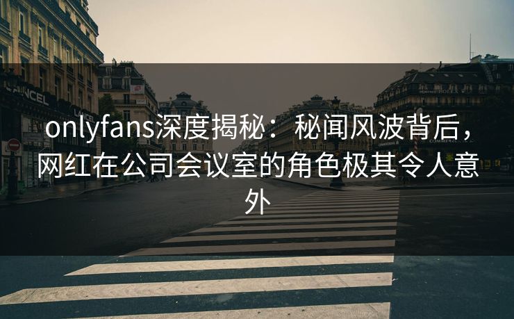 onlyfans深度揭秘：秘闻风波背后，网红在公司会议室的角色极其令人意外