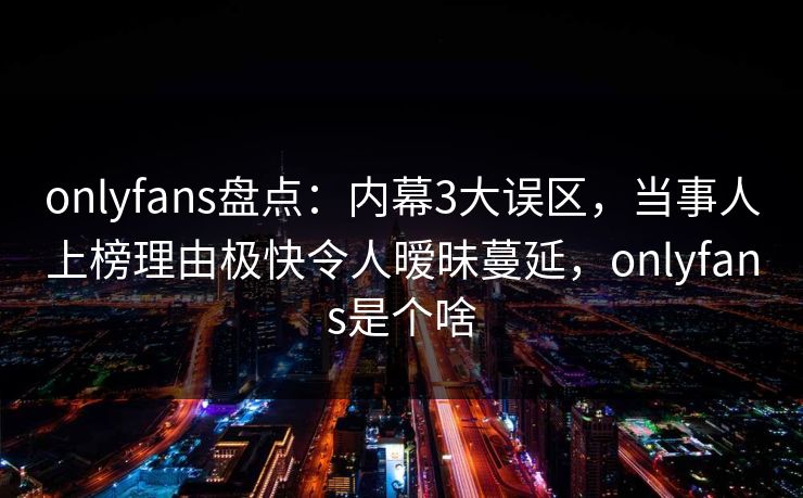 onlyfans盘点：内幕3大误区，当事人上榜理由极快令人暧昧蔓延，onlyfans是个啥