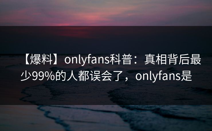 【爆料】onlyfans科普:真相背后最少99%的人都误会了,onlyfans是 【爆料】onlyfans科普:真相背后最少99%的人都误会了,onlyfans是