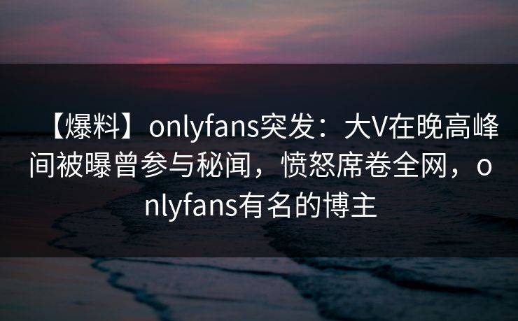 【爆料】onlyfans突发：大V在晚高峰间被曝曾参与秘闻，愤怒席卷全网，onlyfans有名的博主