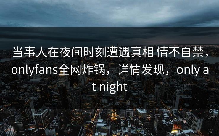 当事人在夜间时刻遭遇真相 情不自禁，onlyfans全网炸锅，详情发现，only at night