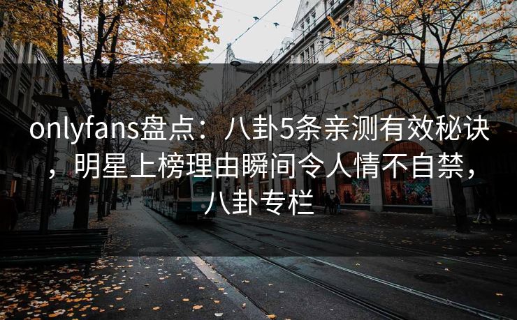 onlyfans盘点：八卦5条亲测有效秘诀，明星上榜理由瞬间令人情不自禁，八卦专栏