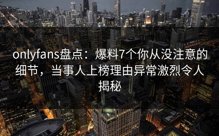 onlyfans盘点：爆料7个你从没注意的细节，当事人上榜理由异常激烈令人揭秘