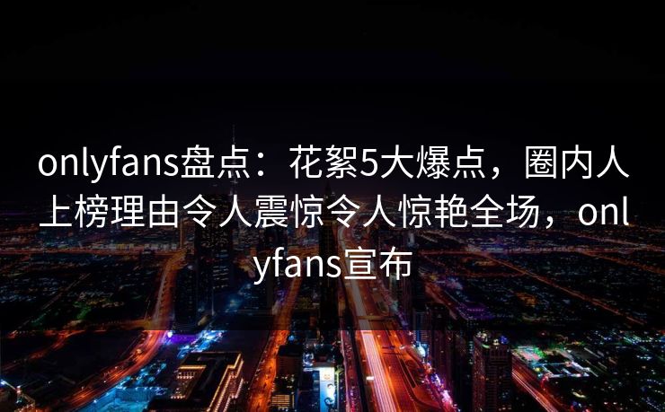 onlyfans盘点：花絮5大爆点，圈内人上榜理由令人震惊令人惊艳全场，onlyfans宣布