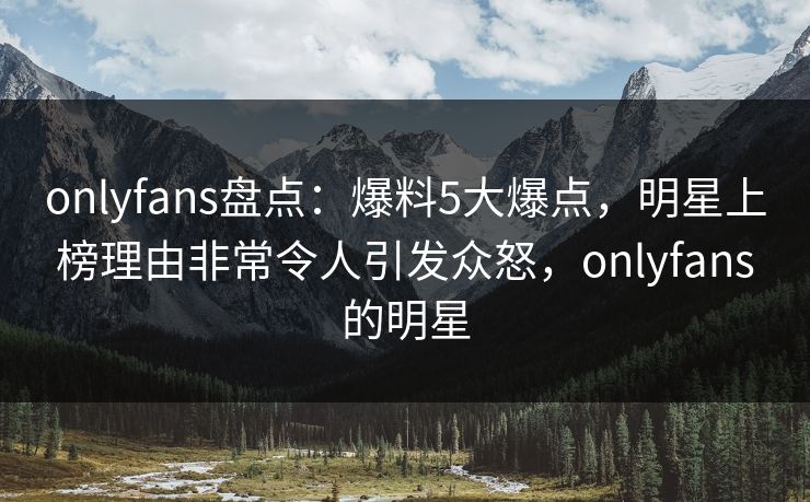 onlyfans盘点:爆料5大爆点,明星上榜理由非常令人引发众怒,onlyfans的明星 onlyfans盘点:爆料5大爆点,明星上榜理由非常令人引发众怒,onlyfans的明星