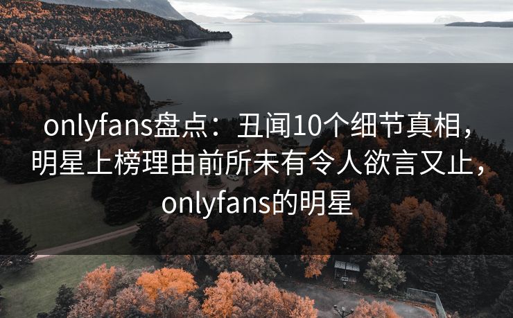 onlyfans盘点：丑闻10个细节真相，明星上榜理由前所未有令人欲言又止，onlyfans的明星