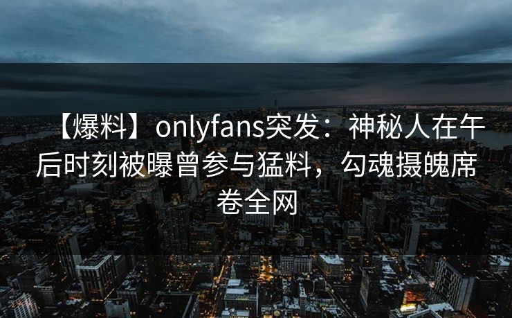 【爆料】onlyfans突发：神秘人在午后时刻被曝曾参与猛料，勾魂摄魄席卷全网