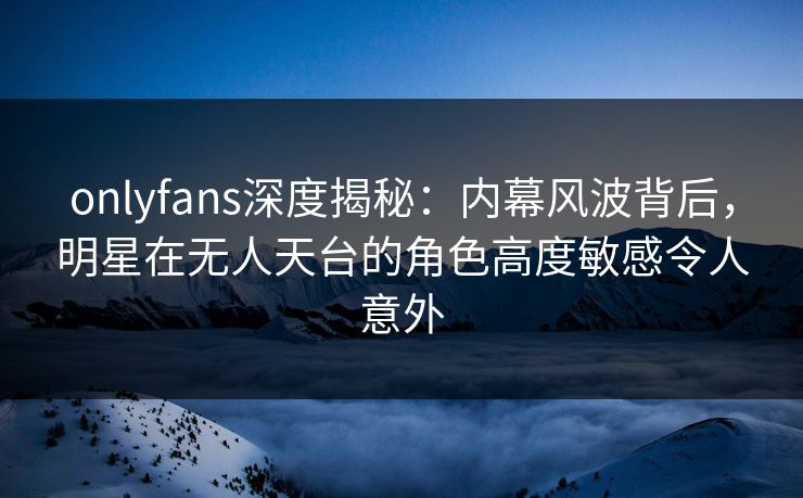 onlyfans深度揭秘：内幕风波背后，明星在无人天台的角色高度敏感令人意外
