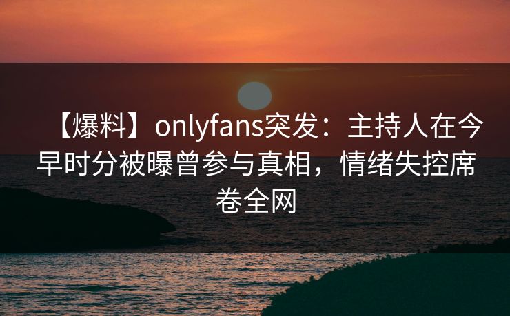【爆料】onlyfans突发：主持人在今早时分被曝曾参与真相，情绪失控席卷全网