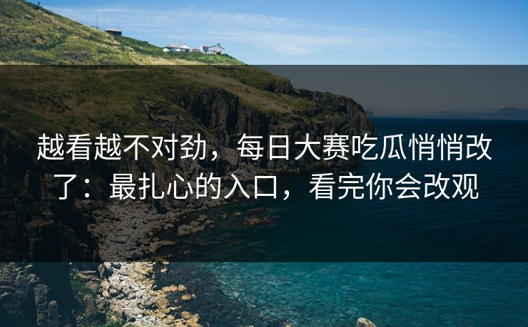 越看越不对劲，每日大赛吃瓜悄悄改了：最扎心的入口，看完你会改观