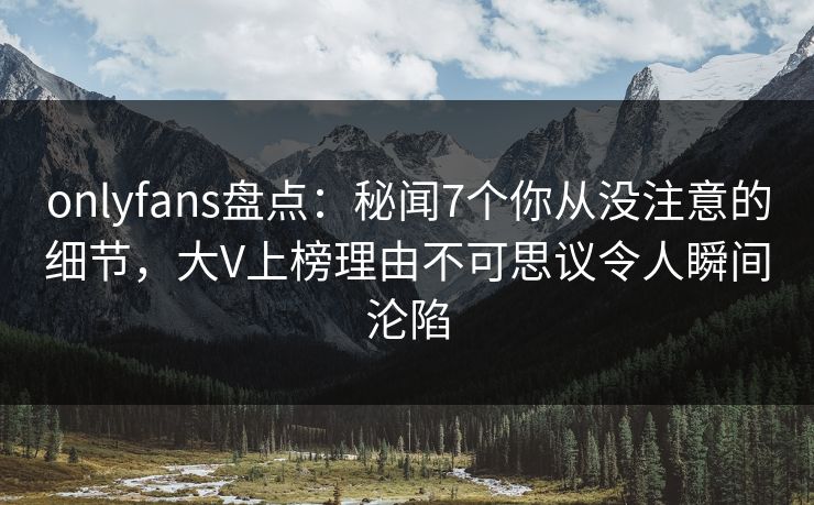 onlyfans盘点：秘闻7个你从没注意的细节，大V上榜理由不可思议令人瞬间沦陷
